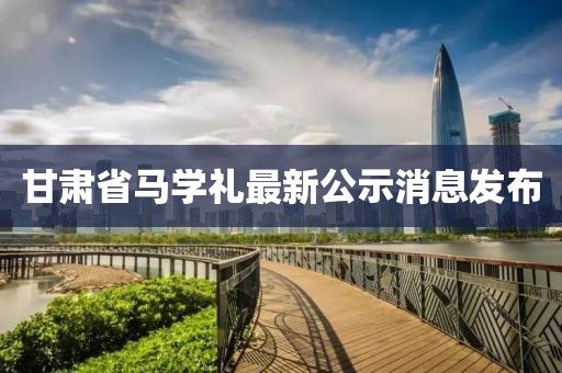 甘肅省馬學(xué)禮最新公示消息發(fā)布
