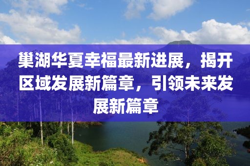 巢湖華夏幸福最新進(jìn)展，揭開(kāi)區(qū)域發(fā)展新篇章，引領(lǐng)未來(lái)發(fā)展新篇章