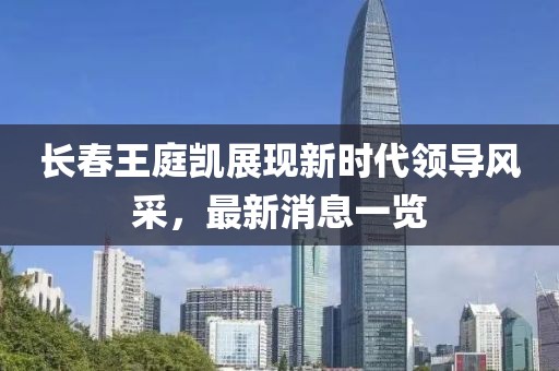 長(zhǎng)春王庭凱展現(xiàn)新時(shí)代領(lǐng)導(dǎo)風(fēng)采，最新消息一覽