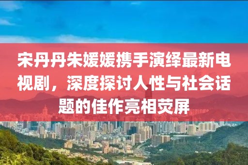 宋丹丹朱媛媛攜手演繹最新電視劇，深度探討人性與社會話題的佳作亮相熒屏