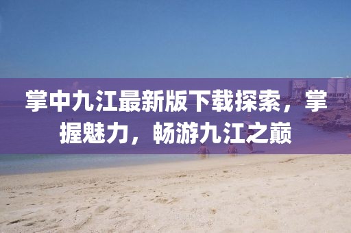 掌中九江最新版下載探索，掌握魅力，暢游九江之巔