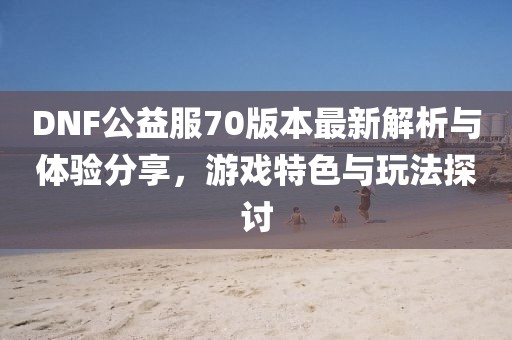 DNF公益服70版本最新解析與體驗分享，游戲特色與玩法探討