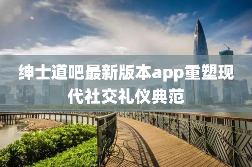 紳士道吧最新版本app重塑現(xiàn)代社交禮儀典范