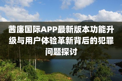 茜廉國際APP最新版本功能升級與用戶體驗革新背后的犯罪問題探討