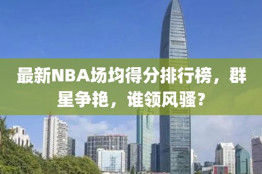 最新NBA場(chǎng)均得分排行榜，群星爭(zhēng)艷，誰領(lǐng)風(fēng)騷？