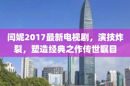 閆妮2017最新電視劇，演技炸裂，塑造經(jīng)典之作傳世矚目