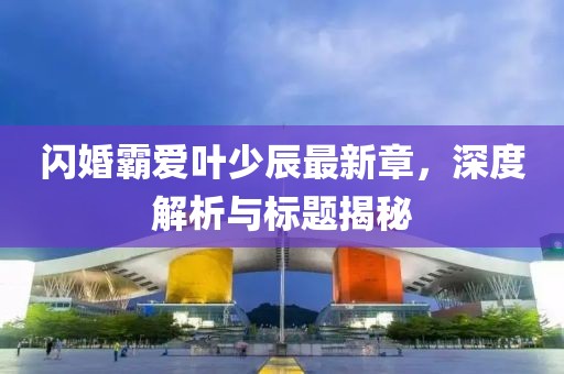 閃婚霸愛(ài)葉少辰最新章，深度解析與標(biāo)題揭秘