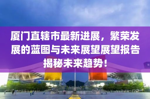 廈門(mén)直轄市最新進(jìn)展，繁榮發(fā)展的藍(lán)圖與未來(lái)展望展望報(bào)告揭秘未來(lái)趨勢(shì)！
