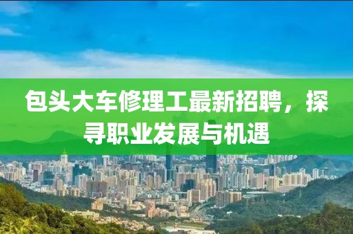 包頭大車修理工最新招聘，探尋職業(yè)發(fā)展與機遇
