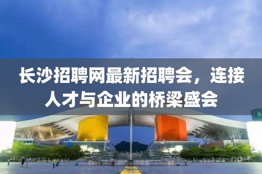 長(zhǎng)沙招聘網(wǎng)最新招聘會(huì)，連接人才與企業(yè)的橋梁盛會(huì)