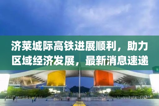 濟(jì)萊城際高鐵進(jìn)展順利，助力區(qū)域經(jīng)濟(jì)發(fā)展，最新消息速遞