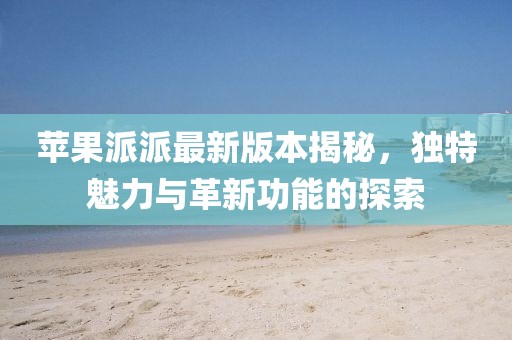蘋果派派最新版本揭秘，獨(dú)特魅力與革新功能的探索