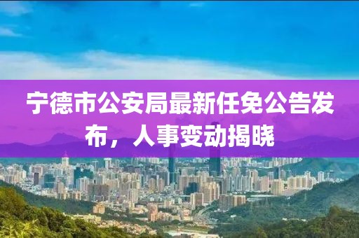 寧德市公安局最新任免公告發(fā)布，人事變動揭曉