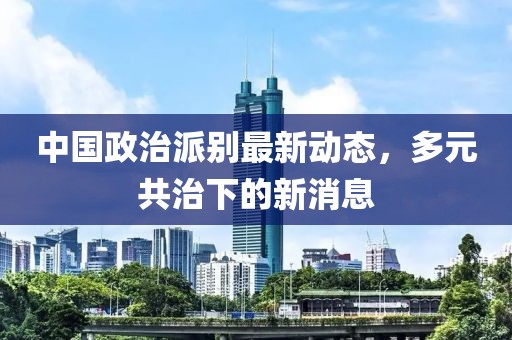 中國政治派別最新動態(tài)，多元共治下的新消息