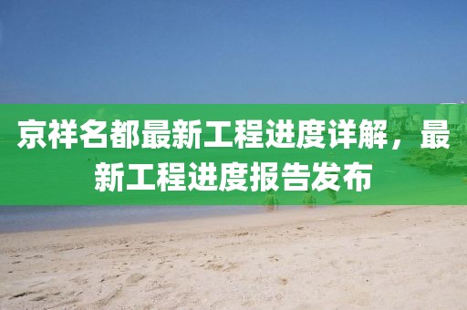 京祥名都最新工程進(jìn)度詳解，最新工程進(jìn)度報(bào)告發(fā)布