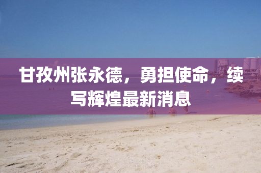 甘孜州張永德，勇?lián)姑?，續(xù)寫輝煌最新消息