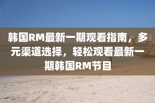 韓國RM最新一期觀看指南，多元渠道選擇，輕松觀看最新一期韓國RM節(jié)目