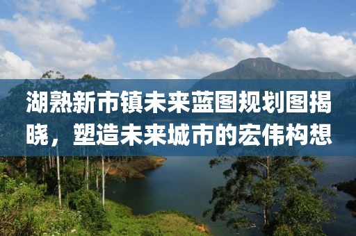 湖熟新市鎮(zhèn)未來藍(lán)圖規(guī)劃圖揭曉，塑造未來城市的宏偉構(gòu)想