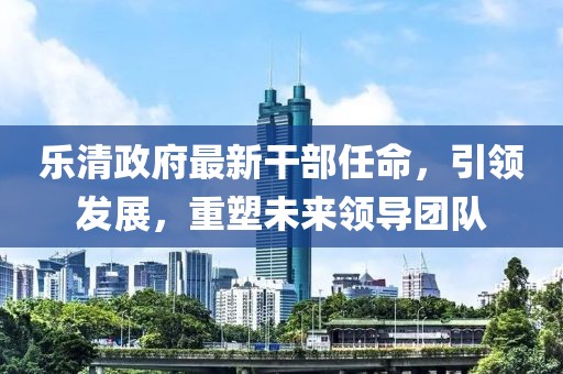 樂(lè)清政府最新干部任命，引領(lǐng)發(fā)展，重塑未來(lái)領(lǐng)導(dǎo)團(tuán)隊(duì)