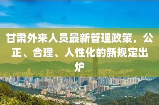 甘肅外來人員最新管理政策，公正、合理、人性化的新規(guī)定出爐