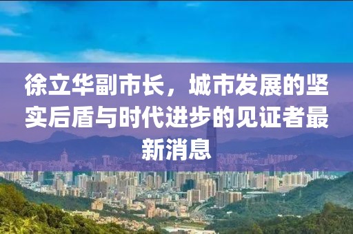徐立華副市長(zhǎng)，城市發(fā)展的堅(jiān)實(shí)后盾與時(shí)代進(jìn)步的見(jiàn)證者最新消息