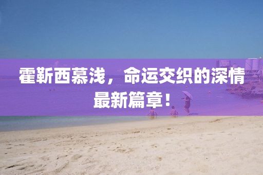 霍靳西慕淺，命運交織的深情最新篇章！