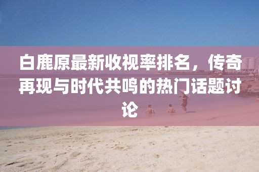 白鹿原最新收視率排名，傳奇再現(xiàn)與時代共鳴的熱門話題討論