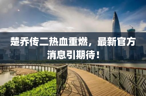 楚喬傳二熱血重燃，最新官方消息引期待！