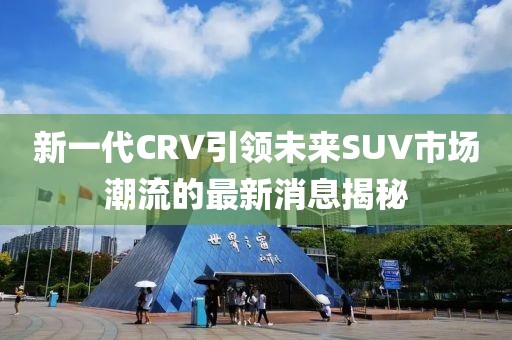 新一代CRV引領(lǐng)未來SUV市場潮流的最新消息揭秘