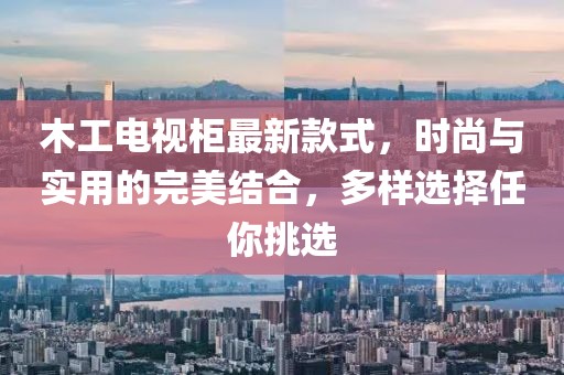 木工電視柜最新款式，時(shí)尚與實(shí)用的完美結(jié)合，多樣選擇任你挑選