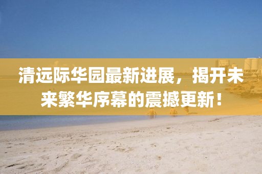 清遠(yuǎn)際華園最新進(jìn)展，揭開未來(lái)繁華序幕的震撼更新！