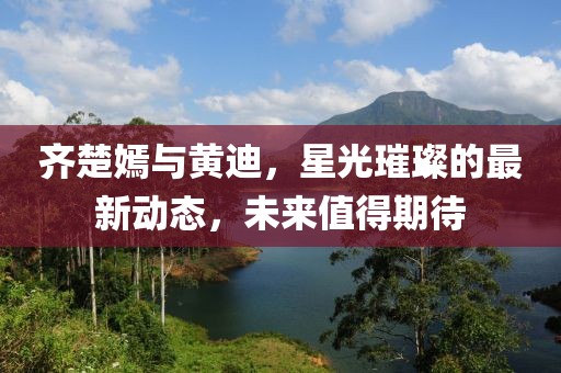 齊楚嫣與黃迪，星光璀璨的最新動態(tài)，未來值得期待