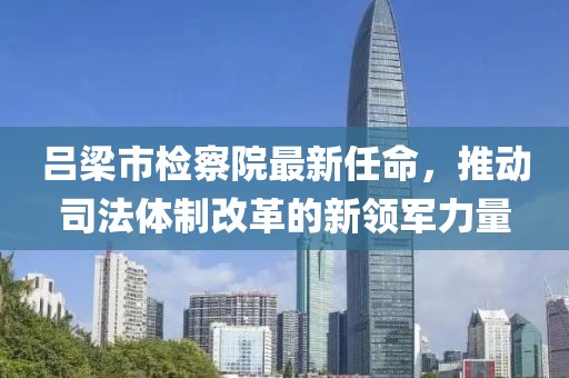 呂梁市檢察院最新任命，推動司法體制改革的新領軍力量