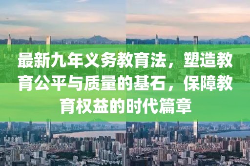 最新九年義務(wù)教育法，塑造教育公平與質(zhì)量的基石，保障教育權(quán)益的時代篇章