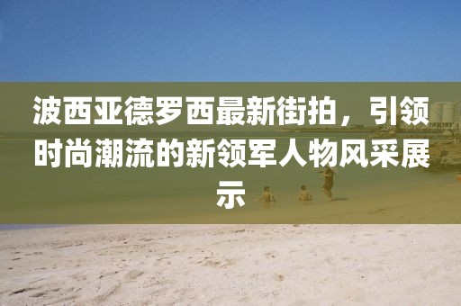 波西亞德羅西最新街拍，引領(lǐng)時(shí)尚潮流的新領(lǐng)軍人物風(fēng)采展示