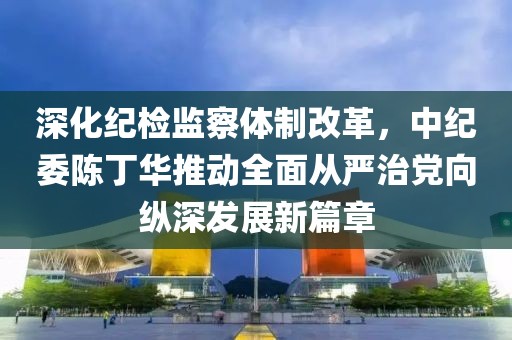 深化紀(jì)檢監(jiān)察體制改革，中紀(jì)委陳丁華推動(dòng)全面從嚴(yán)治黨向縱深發(fā)展新篇章