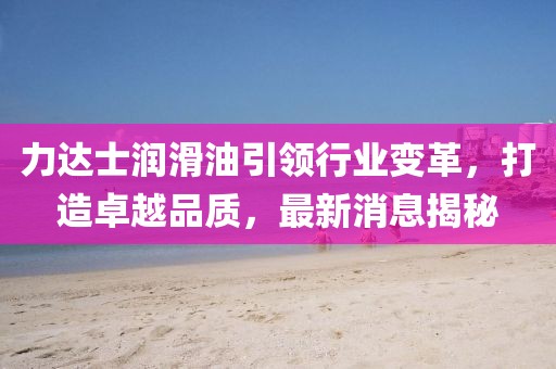 力達(dá)士潤滑油引領(lǐng)行業(yè)變革，打造卓越品質(zhì)，最新消息揭秘
