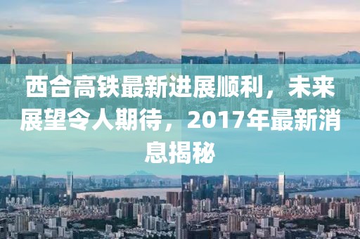 西合高鐵最新進(jìn)展順利，未來展望令人期待，2017年最新消息揭秘