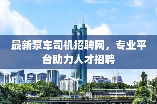 最新泵車(chē)司機(jī)招聘網(wǎng)，專(zhuān)業(yè)平臺(tái)助力人才招聘