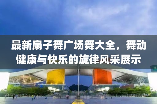 最新扇子舞廣場舞大全，舞動健康與快樂的旋律風采展示