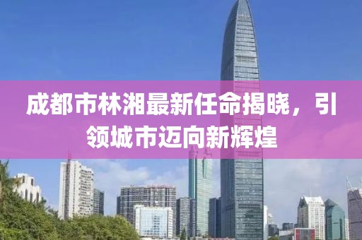 成都市林湘最新任命揭曉，引領(lǐng)城市邁向新輝煌