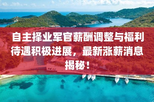 自主擇業(yè)軍官薪酬調(diào)整與福利待遇積極進展，最新漲薪消息揭秘！