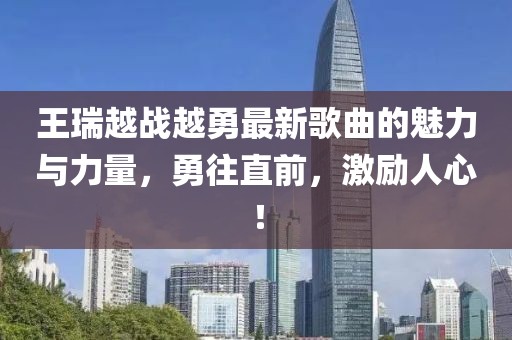 王瑞越戰(zhàn)越勇最新歌曲的魅力與力量，勇往直前，激勵(lì)人心！
