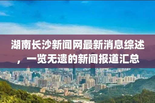 湖南長沙新聞網(wǎng)最新消息綜述，一覽無遺的新聞報(bào)道匯總
