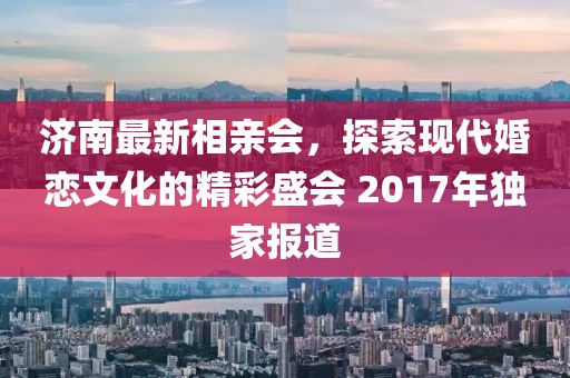 濟(jì)南最新相親會，探索現(xiàn)代婚戀文化的精彩盛會 2017年獨(dú)家報道