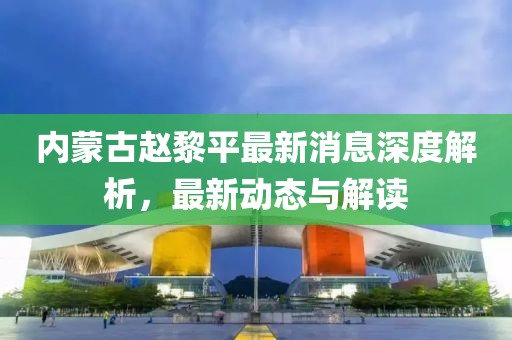 內(nèi)蒙古趙黎平最新消息深度解析，最新動(dòng)態(tài)與解讀