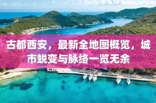 古都西安，最新全地圖概覽，城市蛻變與脈絡(luò)一覽無(wú)余