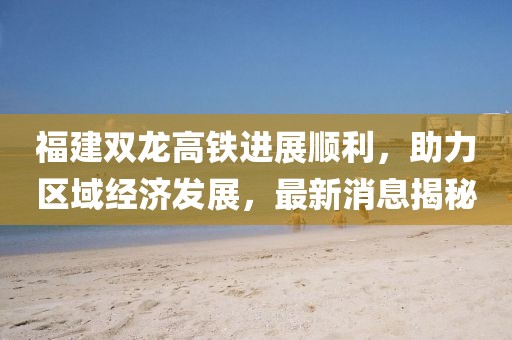 福建雙龍高鐵進展順利，助力區(qū)域經濟發(fā)展，最新消息揭秘