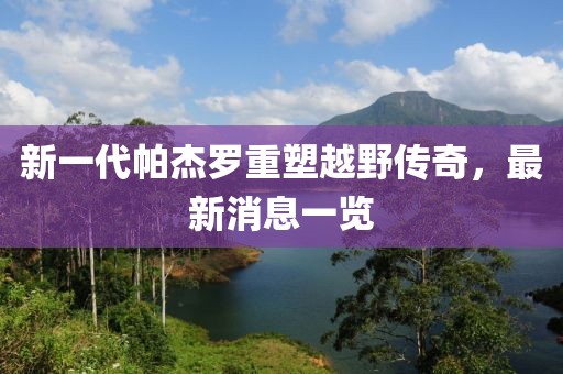 新一代帕杰羅重塑越野傳奇，最新消息一覽