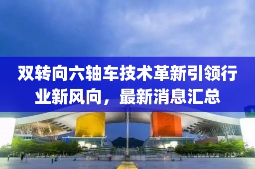 雙轉(zhuǎn)向六軸車技術(shù)革新引領(lǐng)行業(yè)新風(fēng)向，最新消息匯總